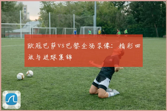 欧冠巴萨vs巴黎全场录像：精彩回放与进球集锦
