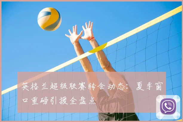 英格兰超级联赛转会动态:夏季窗口重磅引援全盘点