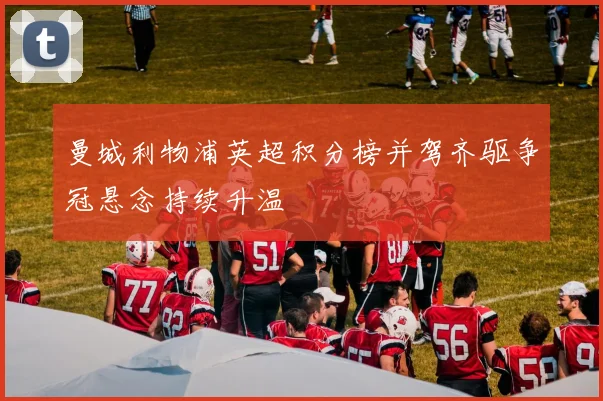 曼城利物浦英超积分榜并驾齐驱争冠悬念持续升温