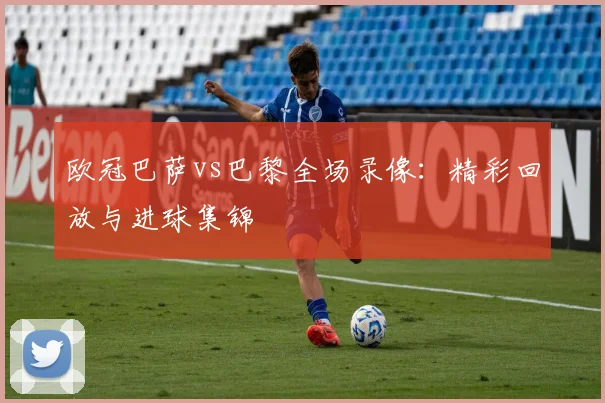 欧冠巴萨vs巴黎全场录像:精彩回放与进球集锦