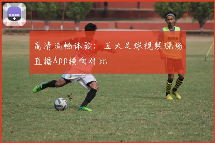 高清流畅体验:五大足球视频现场直播App横向对比