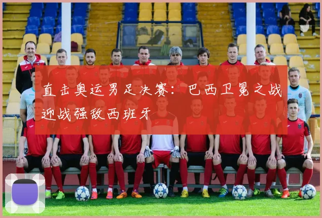 直击奥运男足决赛：巴西卫冕之战迎战强敌西班牙