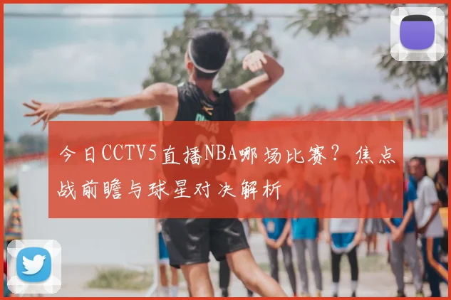今日CCTV5直播NBA哪场比赛？焦点战前瞻与球星对决解析