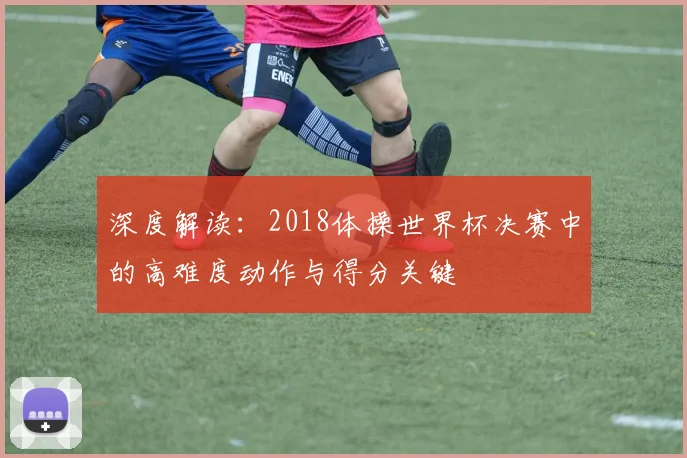 深度解读：2018体操世界杯决赛中的高难度动作与得分关键