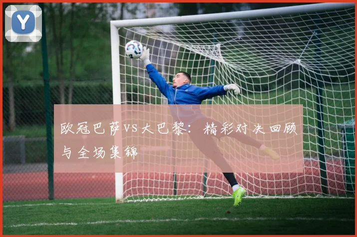 欧冠巴萨vs大巴黎:精彩对决回顾与全场集锦