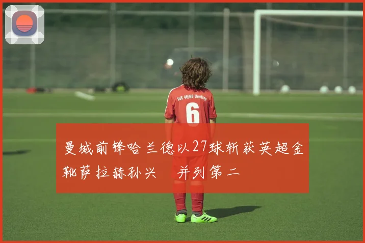 曼城前锋哈兰德以27球斩获英超金靴萨拉赫孙兴慜并列第二