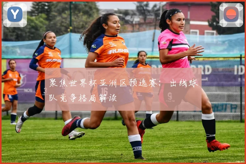 聚焦世界杯亚洲区预选赛：出线球队竞争格局解读
