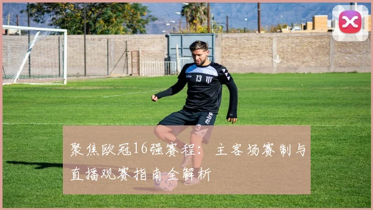 聚焦欧冠16强赛程:主客场赛制与直播观赛指南全解析