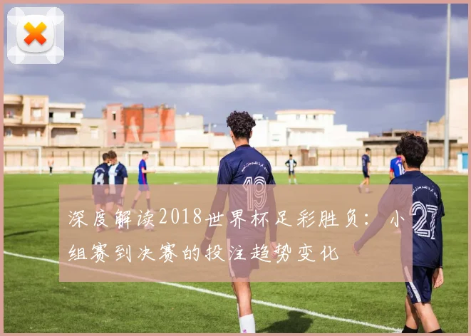 深度解读2018世界杯足彩胜负:小组赛到决赛的投注趋势变化