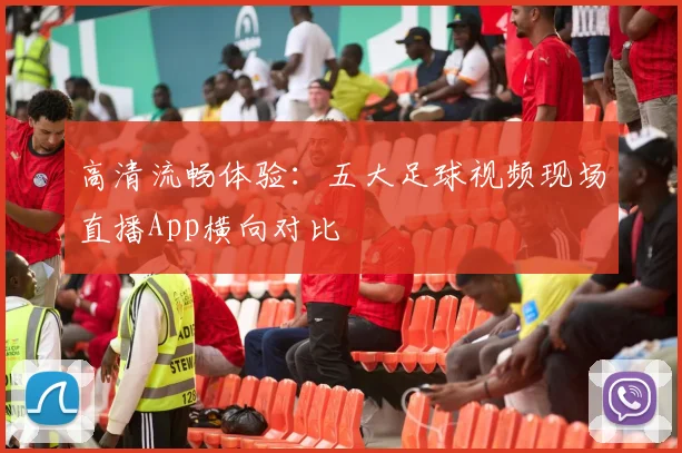 高清流畅体验:五大足球视频现场直播App横向对比
