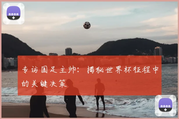 专访国足主帅：揭秘世界杯征程中的关键决策