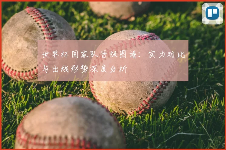 世界杯国家队晋级图谱：实力对比与出线形势深度分析