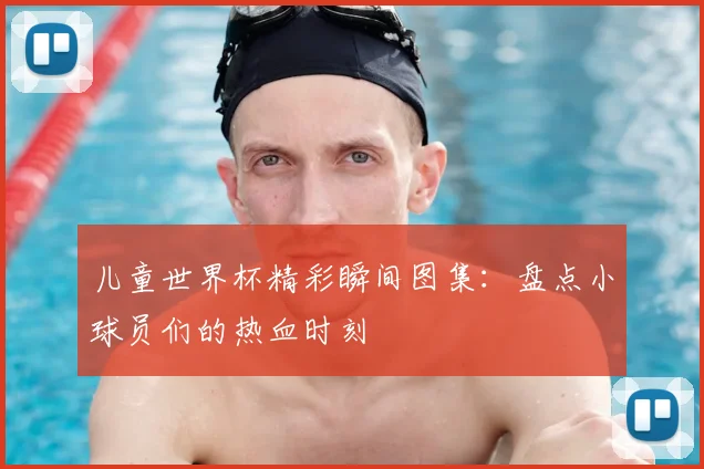 儿童世界杯精彩瞬间图集：盘点小球员们的热血时刻