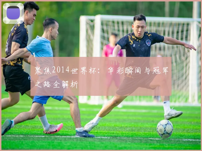 聚焦2014世界杯：华彩瞬间与冠军之路全解析