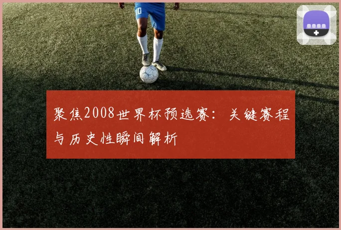 聚焦2008世界杯预选赛：关键赛程与历史性瞬间解析
