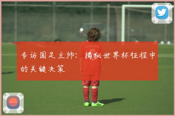 专访国足主帅：揭秘世界杯征程中的关键决策