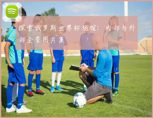 探索俄罗斯世界杯场馆：内部与外部全景图片集