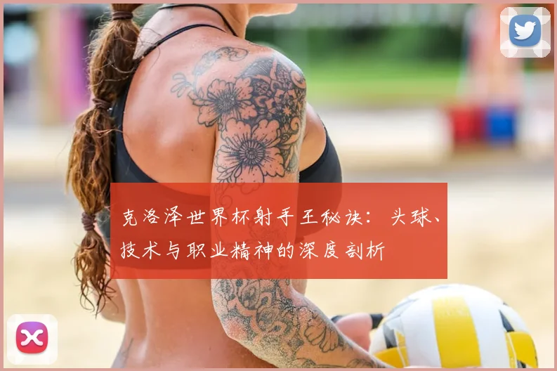 克洛泽世界杯射手王秘诀：头球、技术与职业精神的深度剖析