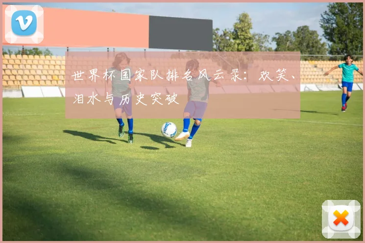 世界杯国家队排名风云录:欢笑、泪水与历史突破