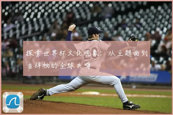探索世界杯文化现象：从主题曲到吉祥物的全球共鸣